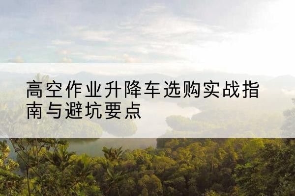 汕尾升降车怎么选-高空作业升降车选购实战指南与避坑要点