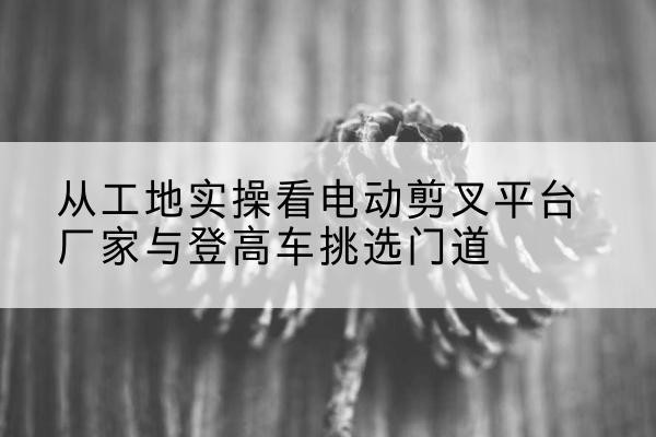 汕尾电动剪叉升降平台厂家-从工地实操看电动剪叉平台厂家与登高车挑选门道