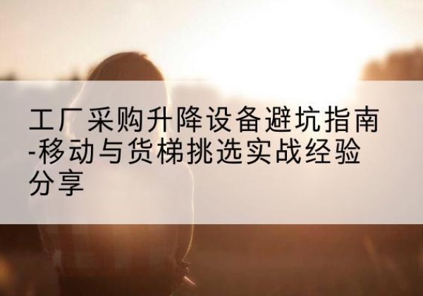 汕尾移动式升降机怎么选-工厂采购升降设备避坑指南-移动与货梯挑选实战经验分享