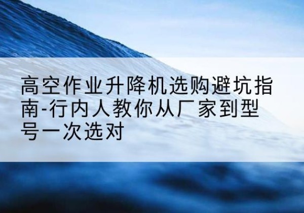 汕尾升降平台厂家-高空作业升降机选购避坑指南-行内人教你从厂家到型号一次选对