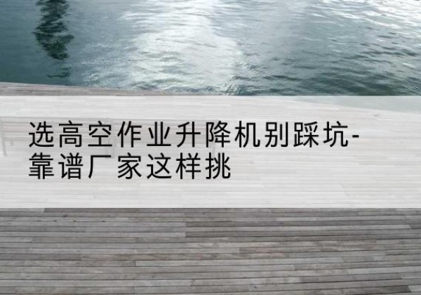 汕尾剪叉式升降机厂家-选高空作业升降机别踩坑-靠谱厂家这样挑
