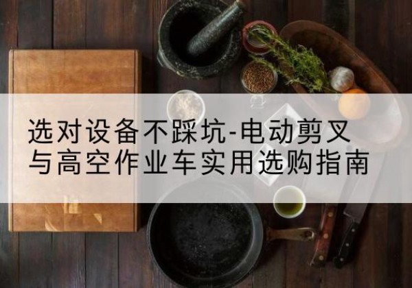 汕尾电动剪叉升降平台怎么选-选对设备不踩坑-电动剪叉与高空作业车实用选购指南
