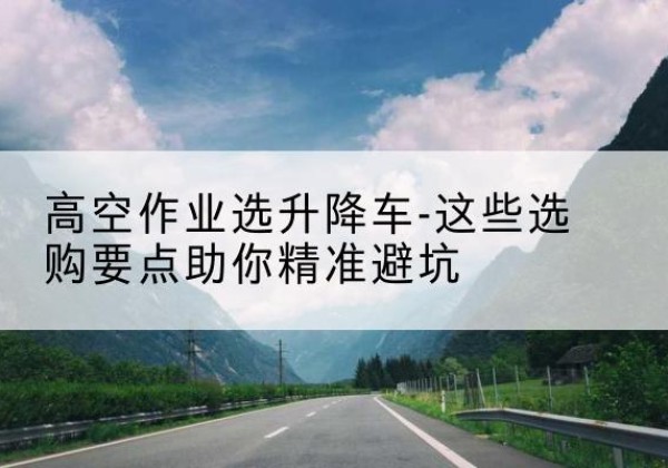汕尾升降车厂家-高空作业选升降车-这些选购要点助你*避坑