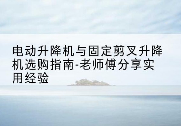 汕尾电动升降机怎么选-电动升降机与固定剪叉升降机选购指南-老师傅分享实用经验