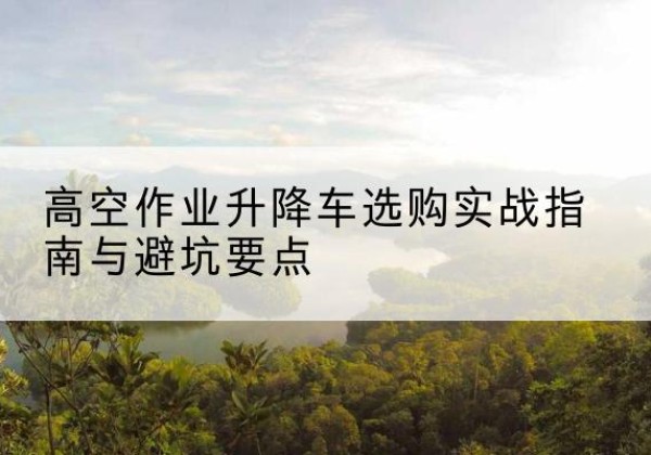 汕尾升降车怎么选-高空作业升降车选购实战指南与避坑要点