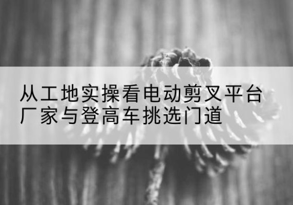 汕尾电动剪叉升降平台厂家-从工地实操看电动剪叉平台厂家与登高车挑选门道